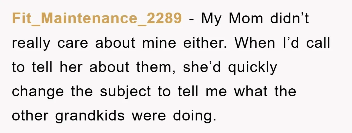 Fit_Maintenance_2289 − My Mom didn’t really care about mine either. When I’d call to tell her about them, she’d quickly change the subject to tell me what the other grandkids...