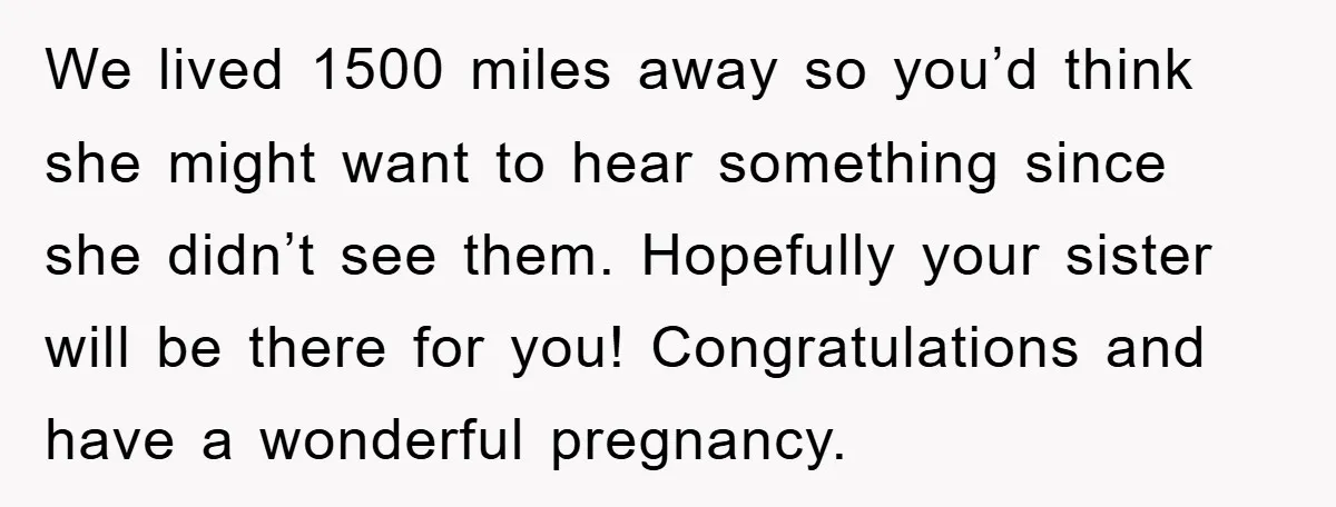 We lived 1500 miles away so you’d think she might want to hear something since she didn’t see them. Hopefully your sister will be there for you! Congratulations and have...