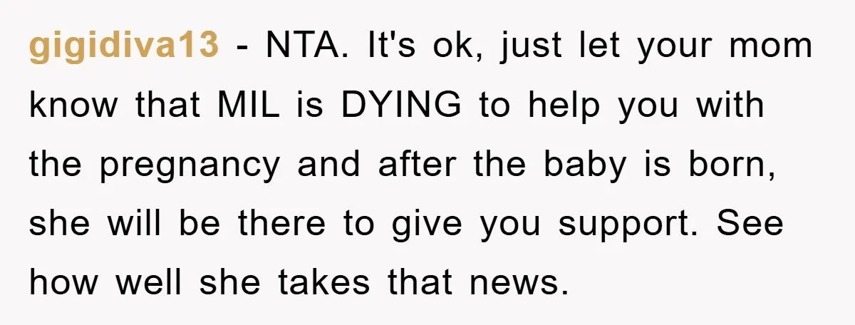 gigidiva13 − NTA. It's ok, just let your mom know that MIL is DYING to help you with the pregnancy and after the baby is born, she will be there...
