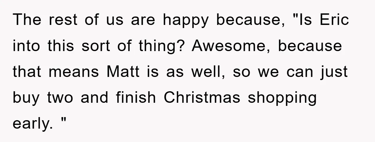 The rest of us are happy because, "Is Eric into this sort of thing? Awesome, because that means Matt is as well, so we can just buy two and finish...