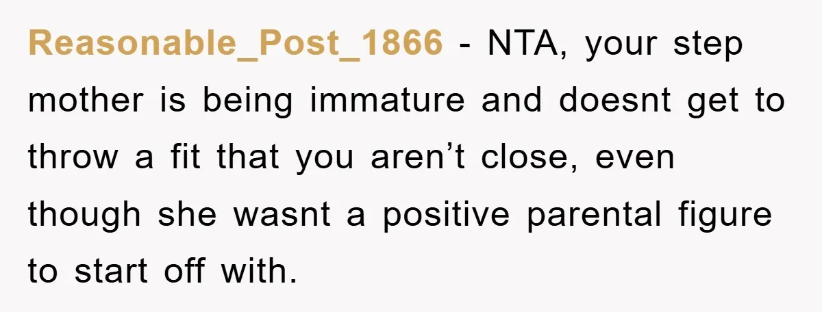 Reasonable_Post_1866 − NTA, your step mother is being immature and doesnt get to throw a fit that you aren’t close, even though she wasnt a positive parental figure to start...