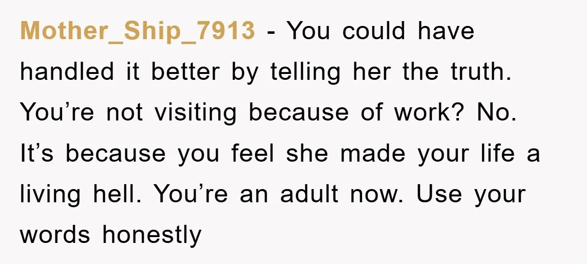 Mother_Ship_7913 − You could have handled it better by telling her the truth. You’re not visiting because of work? No. It’s because you feel she made your life a living...
