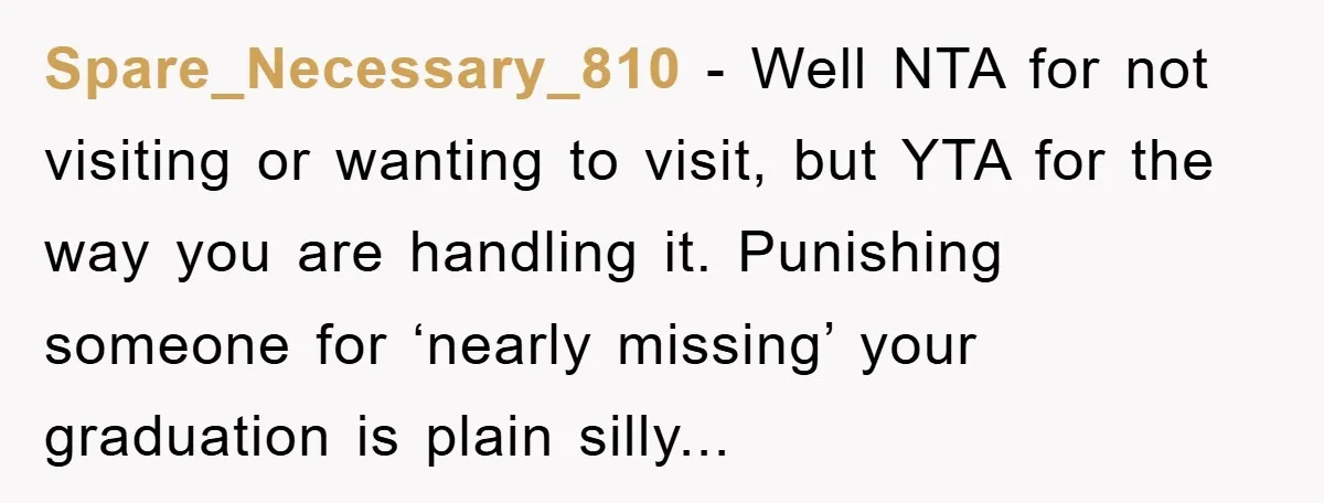 Spare_Necessary_810 − Well NTA for not visiting or wanting to visit, but YTA for the way you are handling it. Punishing someone for ‘nearly missing’ your graduation is plain silly...