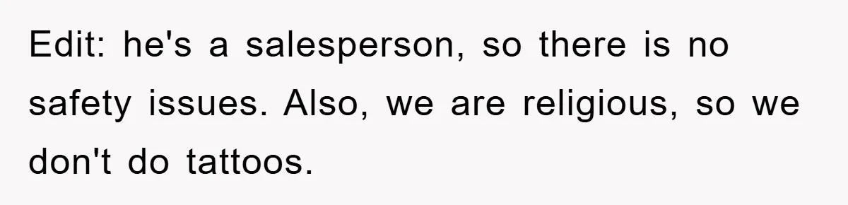 Edit: he's a salesperson, so there is no safety issues. Also, we are religious, so we don't do tattoos.