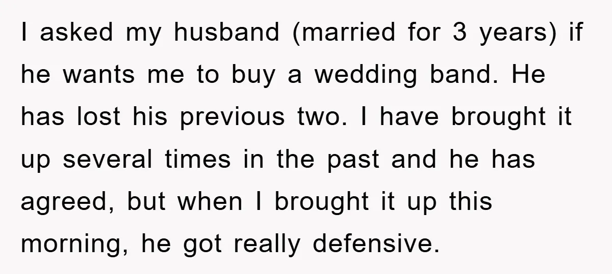 I asked my husband (married for 3 years) if he wants me to buy a wedding band. He has lost his previous two. I have brought it up several times...