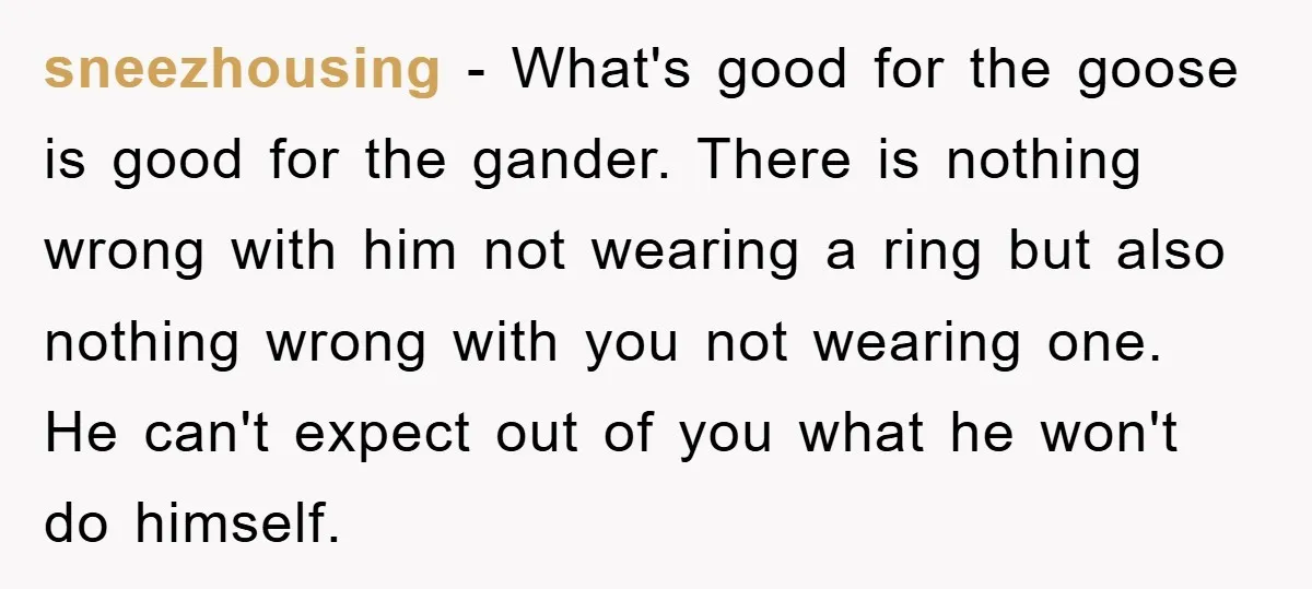 sneezhousing − What's good for the goose is good for the gander. There is nothing wrong with him not wearing a ring but also nothing wrong with you not wearing...