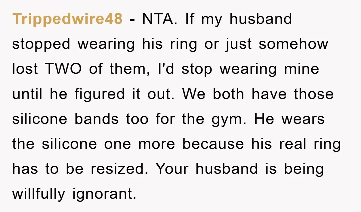 Trippedwire48 − NTA. If my husband stopped wearing his ring or just somehow lost TWO of them, I'd stop wearing mine until he figured it out. We both have those...
