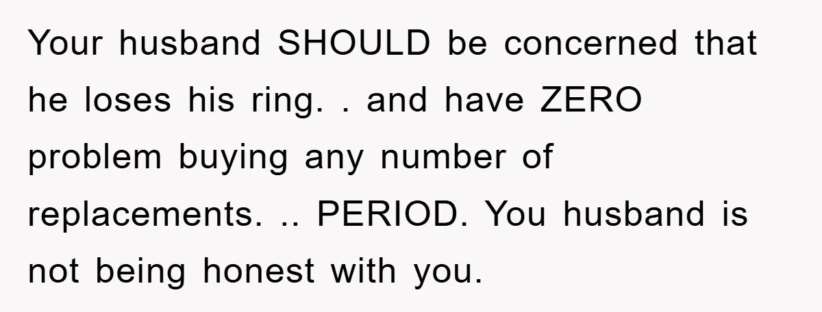 Your husband SHOULD be concerned that he loses his ring. . and have ZERO problem buying any number of replacements. .. PERIOD. You husband is not being honest with you.