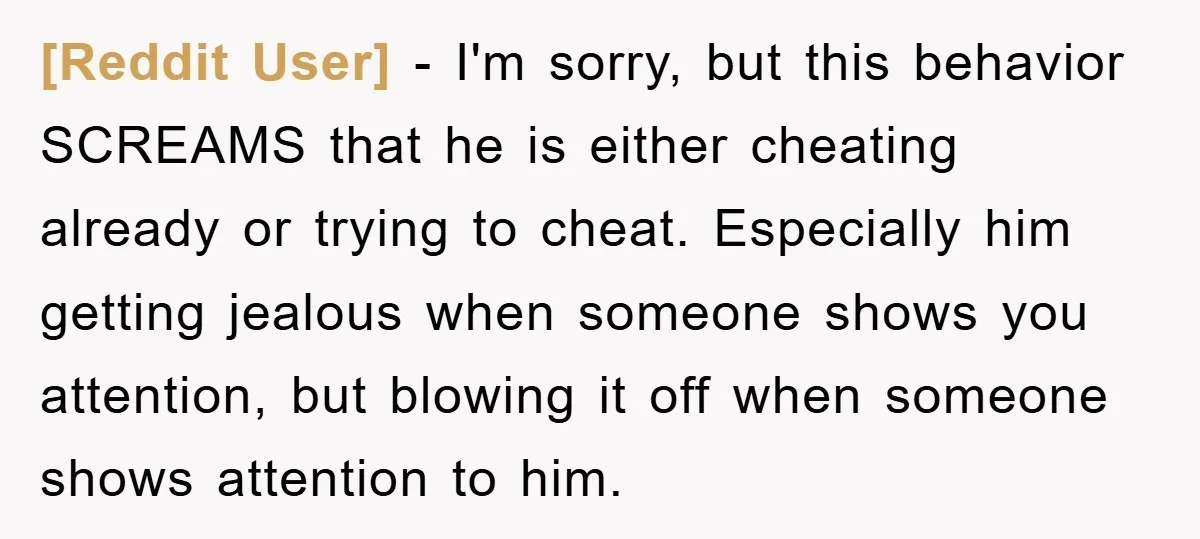 [Reddit User] − I'm sorry, but this behavior SCREAMS that he is either cheating already or trying to cheat. Especially him getting jealous when someone shows you attention, but blowing...
