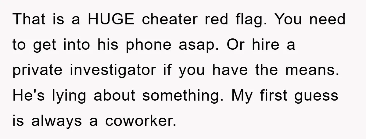 That is a HUGE cheater red flag. You need to get into his phone asap. Or hire a private investigator if you have the means. He's lying about something. My...