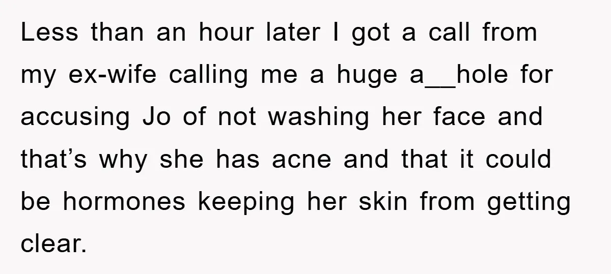 Less than an hour later I got a call from my ex-wife calling me a huge a__hole for accusing Jo of not washing her face and that’s why she has...