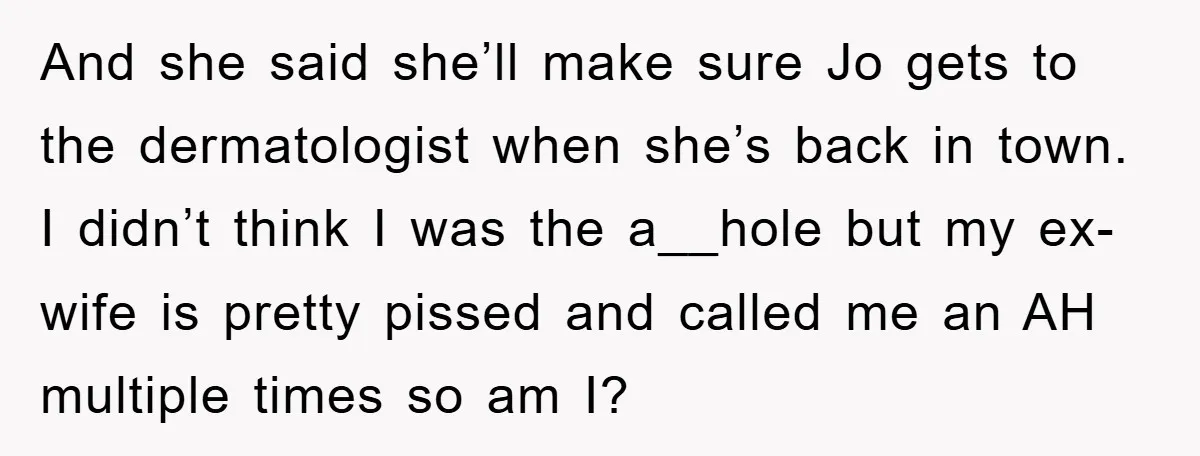 And she said she’ll make sure Jo gets to the dermatologist when she’s back in town. I didn’t think I was the a__hole but my ex-wife is pretty pissed and...