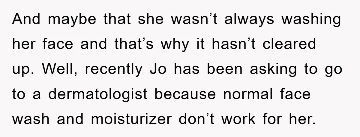 And maybe that she wasn’t always washing her face and that’s why it hasn’t cleared up. Well, recently Jo has been asking to go to a dermatologist because normal face...