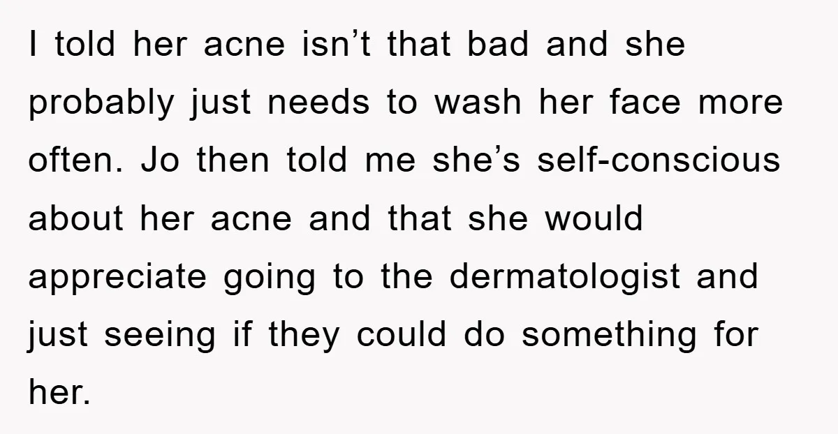 I told her acne isn’t that bad and she probably just needs to wash her face more often. Jo then told me she’s self-conscious about her acne and that she...