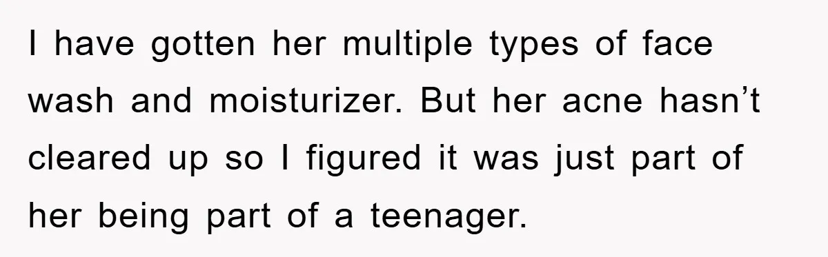 I have gotten her multiple types of face wash and moisturizer. But her acne hasn’t cleared up so I figured it was just part of her being part of a...