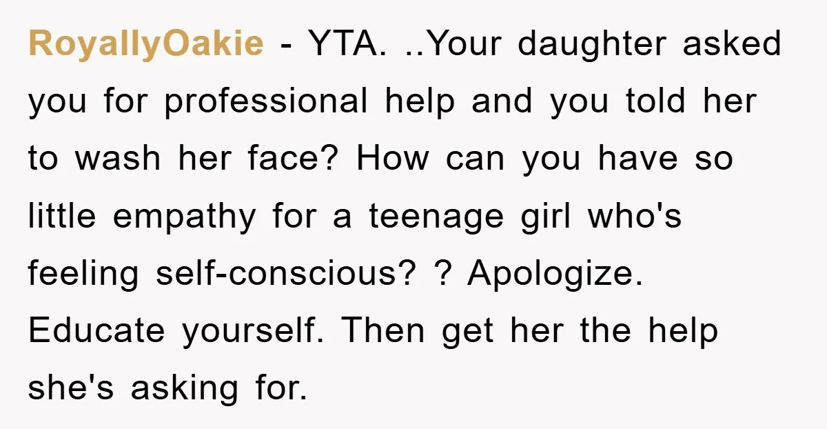 RoyallyOakie − YTA. ..Your daughter asked you for professional help and you told her to wash her face? How can you have so little empathy for a teenage girl who's...