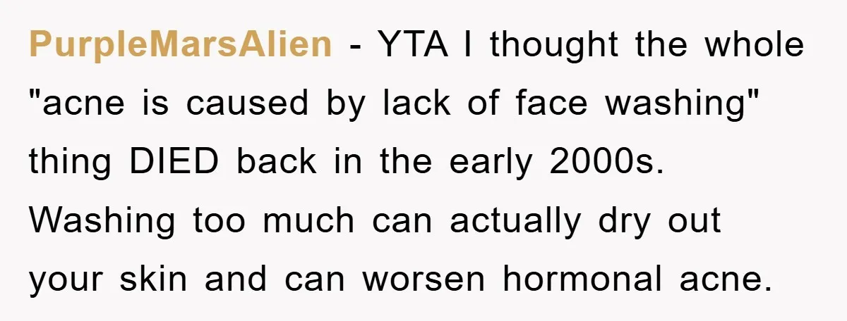 PurpleMarsAlien − YTA I thought the whole "acne is caused by lack of face washing" thing DIED back in the early 2000s. Washing too much can actually dry out your...