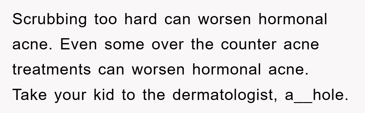 Scrubbing too hard can worsen hormonal acne. Even some over the counter acne treatments can worsen hormonal acne. Take your kid to the dermatologist, a__hole.