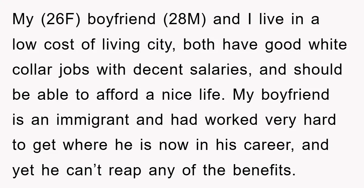 My (26F) boyfriend (28M) and I live in a low cost of living city, both have good white collar jobs with decent salaries, and should be able to afford a...