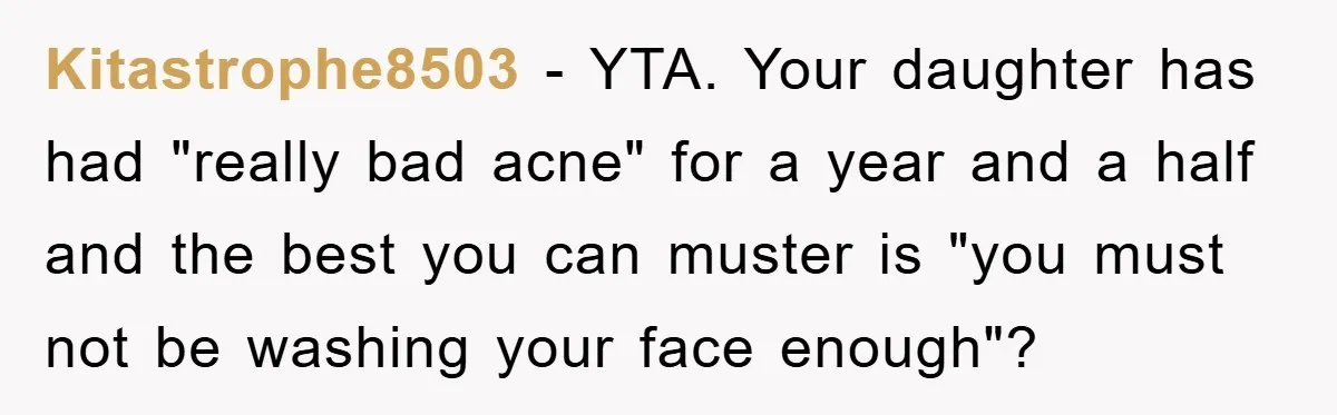 Kitastrophe8503 − YTA. Your daughter has had "really bad acne" for a year and a half and the best you can muster is "you must not be washing your face...