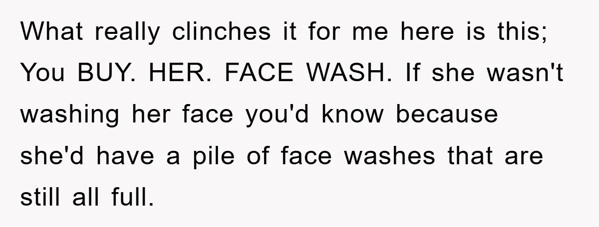 What really clinches it for me here is this; You BUY. HER. FACE WASH. If she wasn't washing her face you'd know because she'd have a pile of face washes...