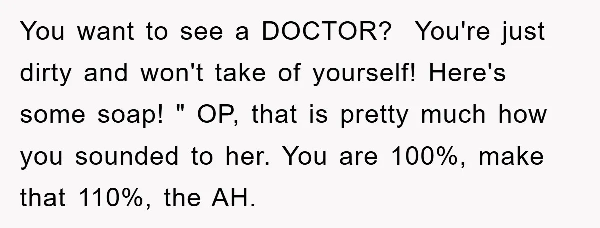 You want to see a DOCTOR? You're just dirty and won't take of yourself! Here's some soap! " OP, that is pretty much how you sounded to her. You are...