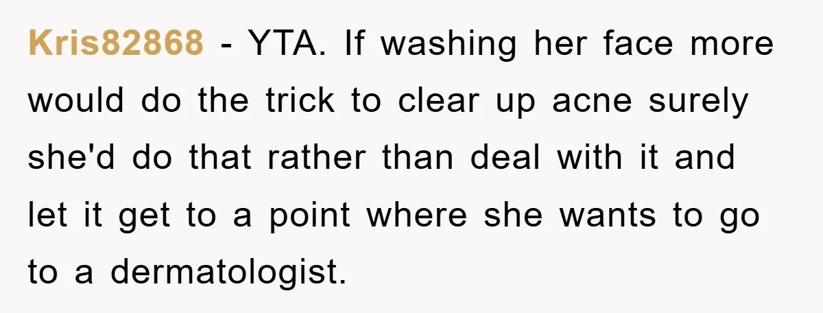 Kris82868 − YTA. If washing her face more would do the trick to clear up acne surely she'd do that rather than deal with it and let it get to...