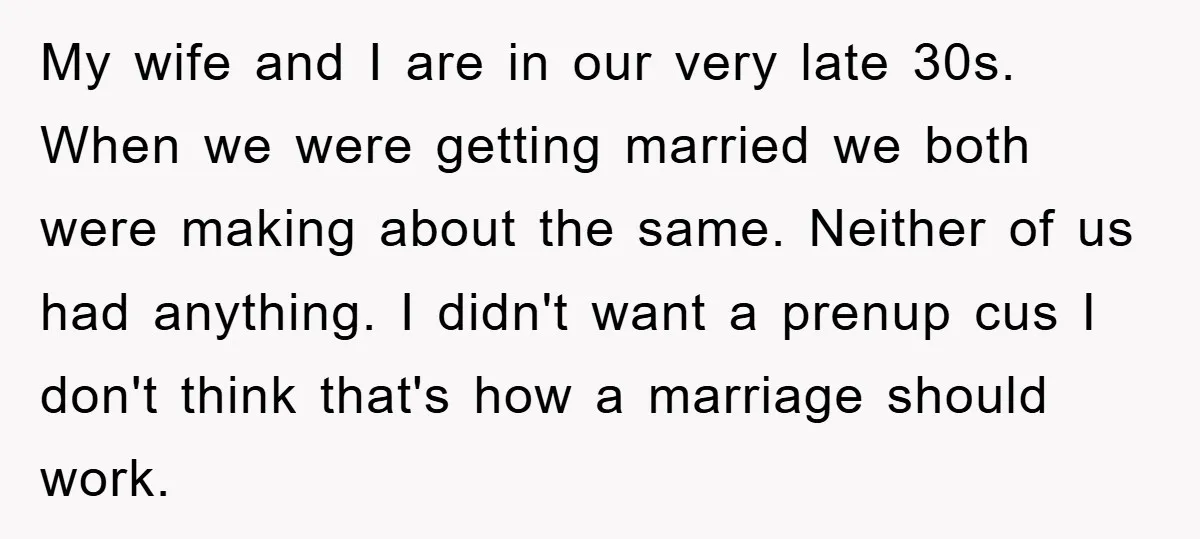 My wife and I are in our very late 30s. When we were getting married we both were making about the same. Neither of us had anything. I didn't want...