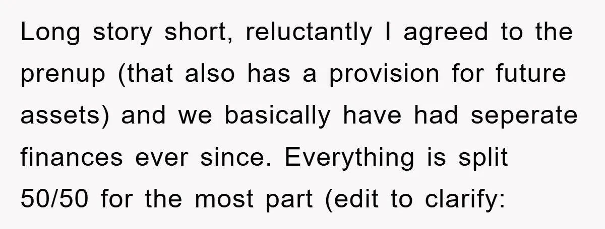 Long story short, reluctantly I agreed to the prenup (that also has a provision for future assets) and we basically have had seperate finances ever since. Everything is split 50/50...