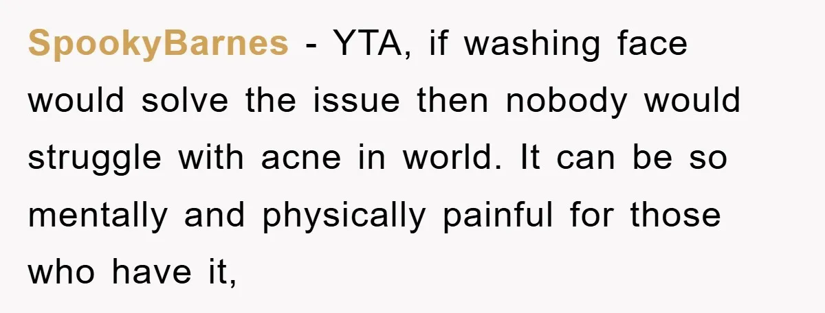 SpookyBarnes − YTA, if washing face would solve the issue then nobody would struggle with acne in world. It can be so mentally and physically painful for those who have...