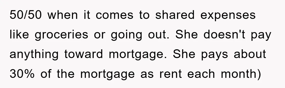 50/50 when it comes to shared expenses like groceries or going out. She doesn't pay anything toward mortgage. She pays about 30% of the mortgage as rent each month)