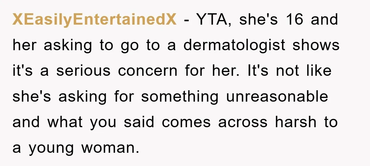 XEasilyEntertainedX − YTA, she's 16 and her asking to go to a dermatologist shows it's a serious concern for her. It's not like she's asking for something unreasonable and what...