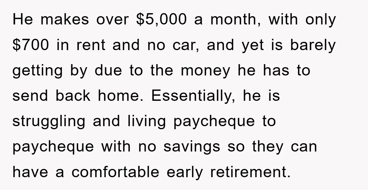 He makes over $5,000 a month, with only $700 in rent and no car, and yet is barely getting by due to the money he has to send back home....