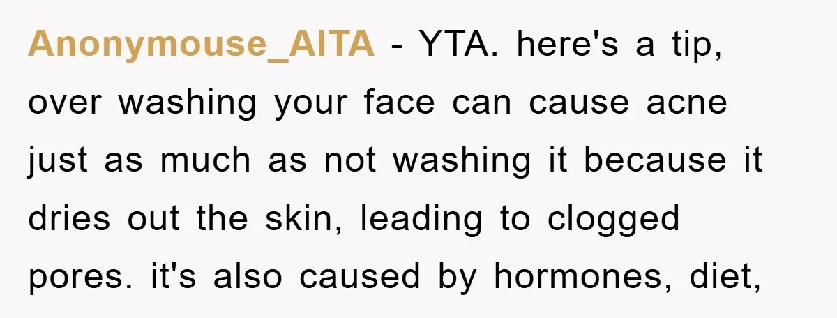 Anonymouse_AITA − YTA. here's a tip, over washing your face can cause acne just as much as not washing it because it dries out the skin, leading to clogged pores....