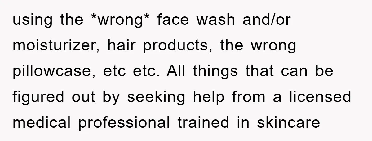 using the *wrong* face wash and/or moisturizer, hair products, the wrong pillowcase, etc etc. All things that can be figured out by seeking help from a licensed medical professional trained...