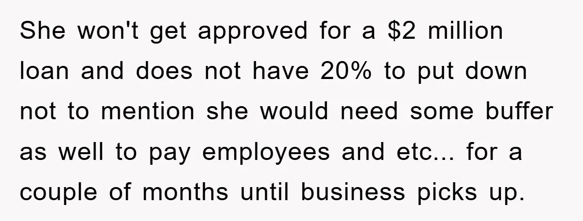 She won't get approved for a $2 million loan and does not have 20% to put down not to mention she would need some buffer as well to pay employees...