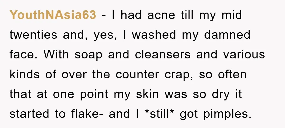 YouthNAsia63 − I had acne till my mid twenties and, yes, I washed my damned face. With soap and cleansers and various kinds of over the counter crap, so often...