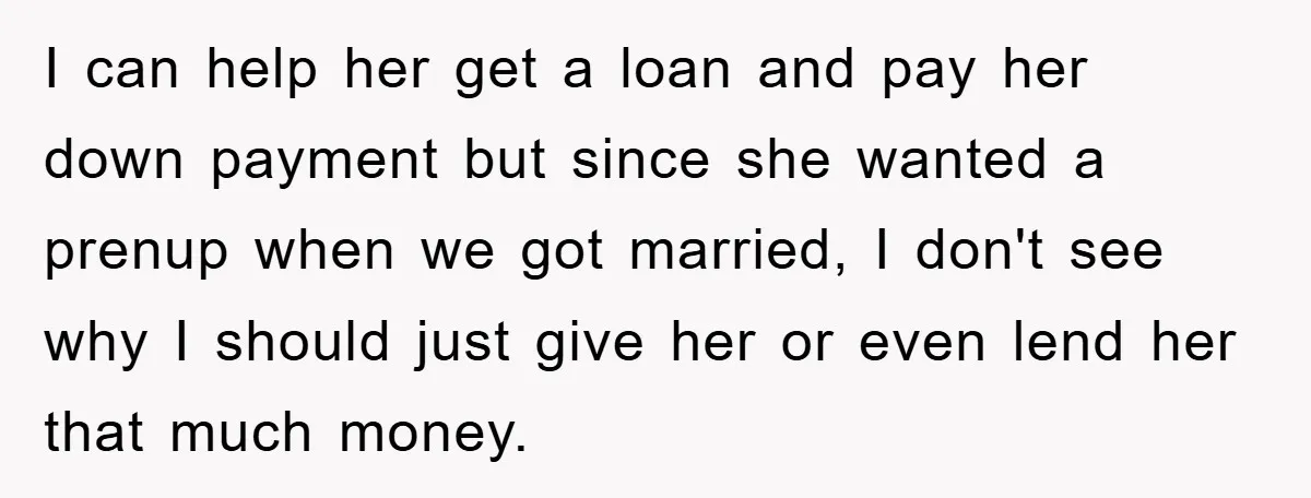 I can help her get a loan and pay her down payment but since she wanted a prenup when we got married, I don't see why I should just give...