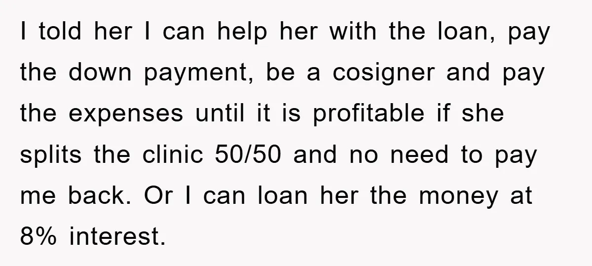 I told her I can help her with the loan, pay the down payment, be a cosigner and pay the expenses until it is profitable if she splits the clinic...