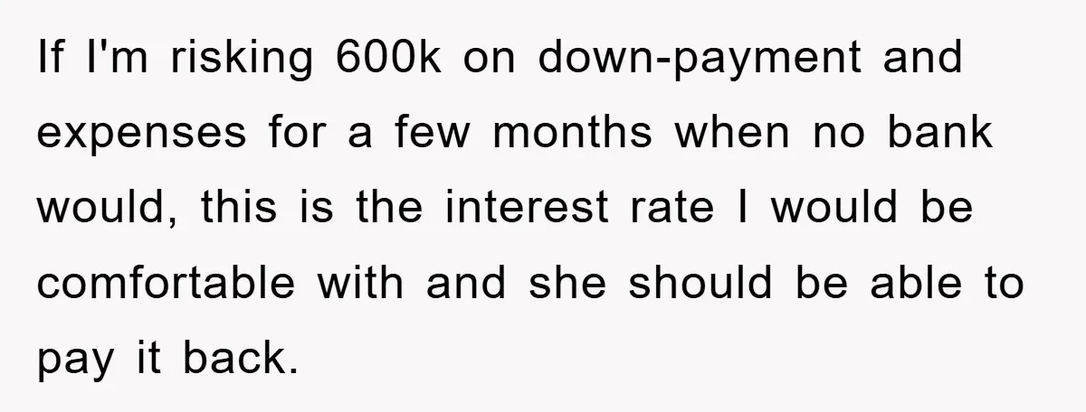 If I'm risking 600k on down-payment and expenses for a few months when no bank would, this is the interest rate I would be comfortable with and she should be...