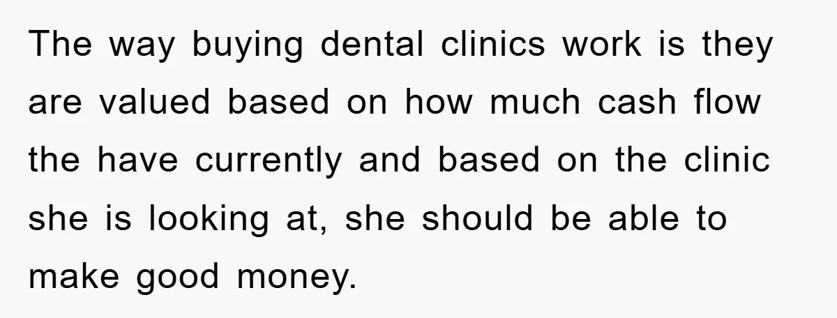 The way buying dental clinics work is they are valued based on how much cash flow the have currently and based on the clinic she is looking at, she should...