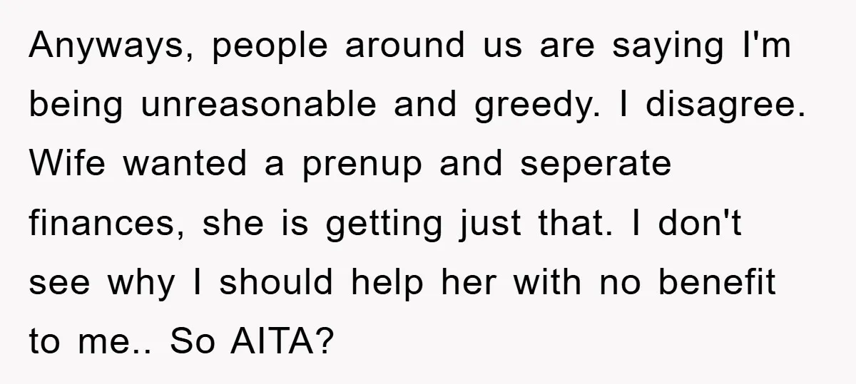 Anyways, people around us are saying I'm being unreasonable and greedy. I disagree. Wife wanted a prenup and seperate finances, she is getting just that. I don't see why I...