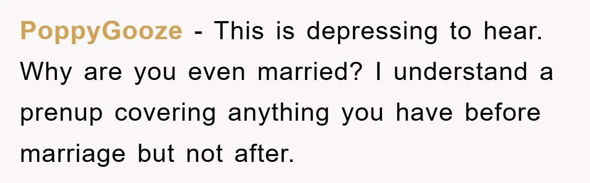PoppyGooze − This is depressing to hear. Why are you even married? I understand a prenup covering anything you have before marriage but not after.