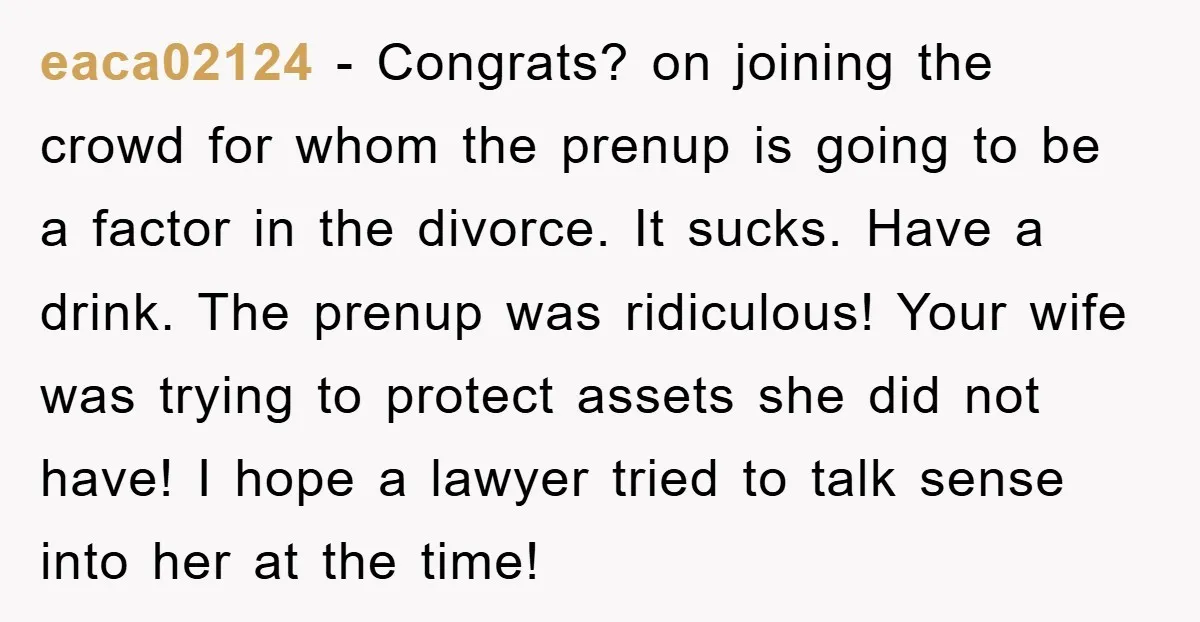 eaca02124 − Congrats? on joining the crowd for whom the prenup is going to be a factor in the divorce. It sucks. Have a drink. The prenup was ridiculous! Your...
