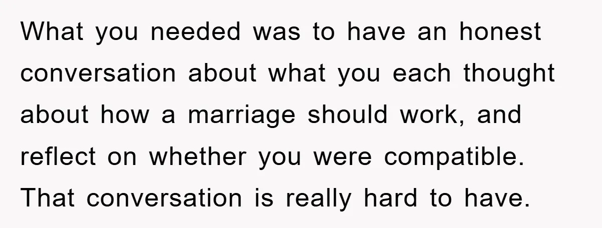 What you needed was to have an honest conversation about what you each thought about how a marriage should work, and reflect on whether you were compatible. That conversation is...