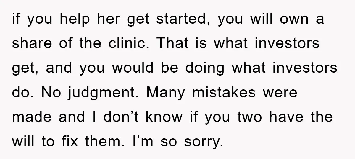 if you help her get started, you will own a share of the clinic. That is what investors get, and you would be doing what investors do. No judgment. Many...
