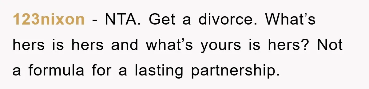 123nixon − NTA. Get a divorce. What’s hers is hers and what’s yours is hers? Not a formula for a lasting partnership.
