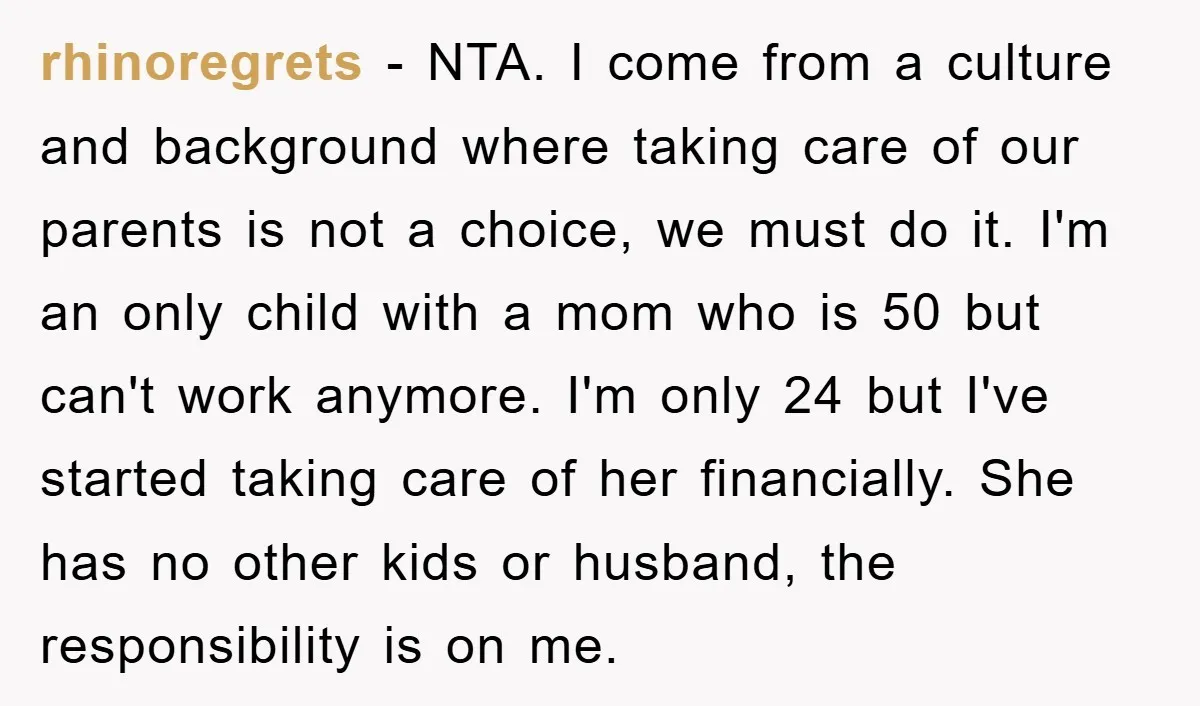rhinoregrets − NTA. I come from a culture and background where taking care of our parents is not a choice, we must do it. I'm an only child with a...