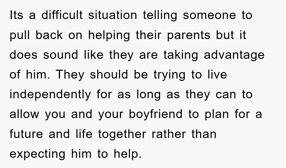 Its a difficult situation telling someone to pull back on helping their parents but it does sound like they are taking advantage of him. They should be trying to live...