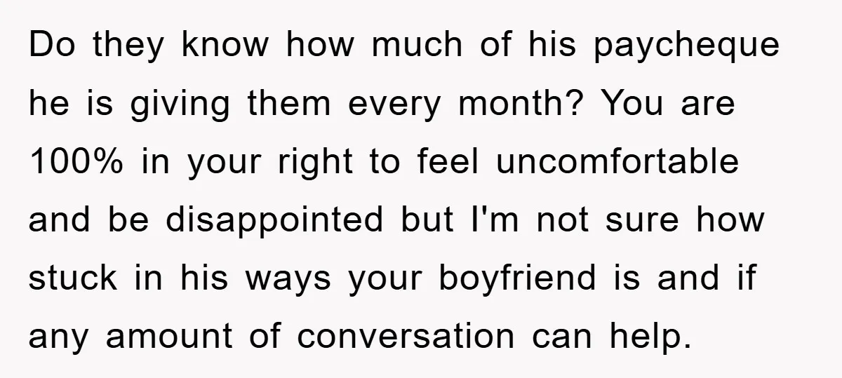 Do they know how much of his paycheque he is giving them every month? You are 100% in your right to feel uncomfortable and be disappointed but I'm not sure...